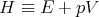 H  ≡ E  + pV
      