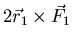 $\displaystyle 2 \vec{r}_{1} \times \vec{F}_{1}$